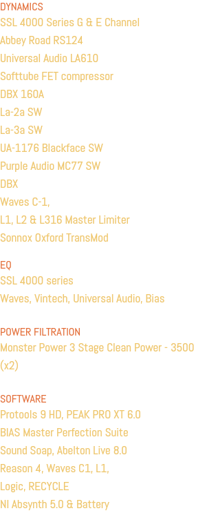 DYNAMICS SSL 4000 Series G & E Channel Abbey Road RS124 Universal Audio LA610 Softtube FET compressor DBX 160A La-2a SW La-3a SW UA-1176 Blackface SW Purple Audio MC77 SW DBX Waves C-1, L1, L2 & L316 Master Limiter Sonnox Oxford TransMod EQ SSL 4000 series Waves, Vintech, Universal Audio, Bias POWER FILTRATION Monster Power 3 Stage Clean Power - 3500 (x2) SOFTWARE Protools 9 HD, PEAK PRO XT 6.0 BIAS Master Perfection Suite Sound Soap, Abelton Live 8.0 Reason 4, Waves C1, L1, Logic, RECYCLE NI Absynth 5.0 & Battery